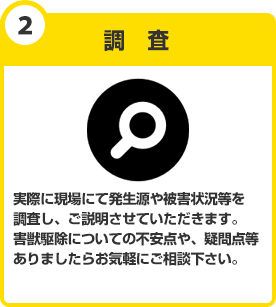 調査　実際に現場にて発生源や被害状況等を調査しご説明させていただきます。害獣駆除についての不安点や、疑問点等ありましたらお気軽にご相談下さい。