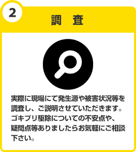 調査　実際に現場にて調査をさせていただきます。発生場所や、被害状況等をお調べ致します。ゴキブリ駆除の現場を知り尽くしたスタッフが不安な点やご不明な点等、何でもお答え致します。お気軽にご相談下さい。