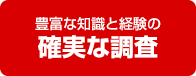 豊富な知識と経験の 確実な調査