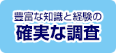 豊富な知識と経験の 確実な調査