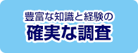 豊富な知識と経験の 確実な調査